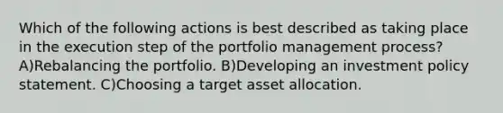 Which of the following actions is best described as taking place in the execution step of the portfolio management process? A)Rebalancing the portfolio. B)Developing an investment policy statement. C)Choosing a target asset allocation.