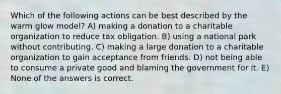 Which of the following actions can be best described by the warm glow model? A) making a donation to a charitable organization to reduce tax obligation. B) using a national park without contributing. C) making a large donation to a charitable organization to gain acceptance from friends. D) not being able to consume a private good and blaming the government for it. E) None of the answers is correct.