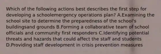 Which of the following actions best describes the first step for developing a schoolemergency operations plan? A.Examining the school site to determine the preparedness of the school's buildingsand grounds B.Forming a collaborative team of school officials and community first responders C.Identifying potential threats and hazards that could affect the staff and students D.Providing staff development in crisis prevention measures