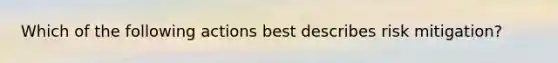 Which of the following actions best describes risk mitigation?