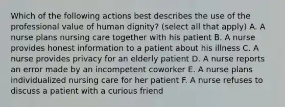 Which of the following actions best describes the use of the professional value of human dignity? (select all that apply) A. A nurse plans nursing care together with his patient B. A nurse provides honest information to a patient about his illness C. A nurse provides privacy for an elderly patient D. A nurse reports an error made by an incompetent coworker E. A nurse plans individualized nursing care for her patient F. A nurse refuses to discuss a patient with a curious friend