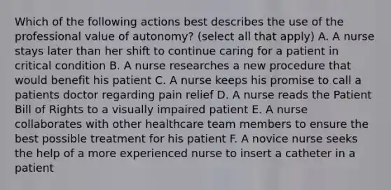 Which of the following actions best describes the use of the professional value of autonomy? (select all that apply) A. A nurse stays later than her shift to continue caring for a patient in critical condition B. A nurse researches a new procedure that would benefit his patient C. A nurse keeps his promise to call a patients doctor regarding pain relief D. A nurse reads the Patient Bill of Rights to a visually impaired patient E. A nurse collaborates with other healthcare team members to ensure the best possible treatment for his patient F. A novice nurse seeks the help of a more experienced nurse to insert a catheter in a patient