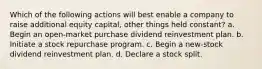 Which of the following actions will best enable a company to raise additional equity capital, other things held constant? a. Begin an open-market purchase dividend reinvestment plan. b. Initiate a stock repurchase program. c. Begin a new-stock dividend reinvestment plan. d. Declare a stock split.