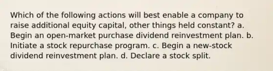 Which of the following actions will best enable a company to raise additional equity capital, other things held constant? a. Begin an open-market purchase dividend reinvestment plan. b. Initiate a stock repurchase program. c. Begin a new-stock dividend reinvestment plan. d. Declare a stock split.