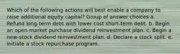 Which of the following actions will best enable a company to raise additional equity capital? Group of answer choices a. Refund long-term debt with lower cost short-term debt. b. Begin an open-market purchase dividend reinvestment plan. c. Begin a new-stock dividend reinvestment plan. d. Declare a stock split. e. Initiate a stock repurchase program.