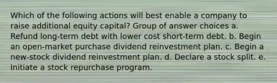 Which of the following actions will best enable a company to raise additional equity capital? Group of answer choices a. Refund long-term debt with lower cost short-term debt. b. Begin an open-market purchase dividend reinvestment plan. c. Begin a new-stock dividend reinvestment plan. d. Declare a stock split. e. Initiate a stock repurchase program.