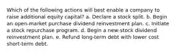 Which of the following actions will best enable a company to raise additional equity capital? a. Declare a stock split. b. Begin an open-market purchase dividend reinvestment plan. c. Initiate a stock repurchase program. d. Begin a new-stock dividend reinvestment plan. e. Refund long-term debt with lower cost short-term debt.