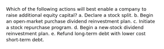 Which of the following actions will best enable a company to raise additional equity capital? a. Declare a stock split. b. Begin an open-market purchase dividend reinvestment plan. c. Initiate a stock repurchase program. d. Begin a new-stock dividend reinvestment plan. e. Refund long-term debt with lower cost short-term debt.