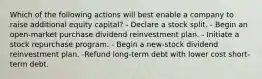 Which of the following actions will best enable a company to raise additional equity capital? - Declare a stock split. - Begin an open-market purchase dividend reinvestment plan. - Initiate a stock repurchase program. - Begin a new-stock dividend reinvestment plan. -Refund long-term debt with lower cost short-term debt.