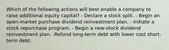 Which of the following actions will best enable a company to raise additional equity capital? - Declare a stock split. - Begin an open-market purchase dividend reinvestment plan. - Initiate a stock repurchase program. - Begin a new-stock dividend reinvestment plan. -Refund long-term debt with lower cost short-term debt.