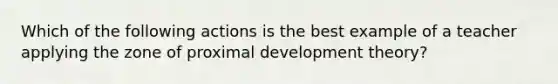 Which of the following actions is the best example of a teacher applying the zone of proximal development theory?