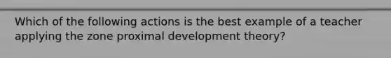 Which of the following actions is the best example of a teacher applying the zone proximal development theory?