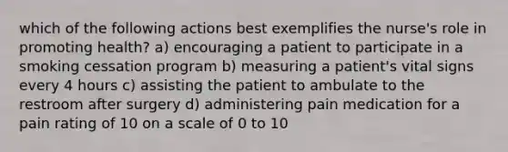 which of the following actions best exemplifies the nurse's role in promoting health? a) encouraging a patient to participate in a smoking cessation program b) measuring a patient's vital signs every 4 hours c) assisting the patient to ambulate to the restroom after surgery d) administering pain medication for a pain rating of 10 on a scale of 0 to 10