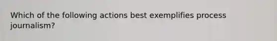 Which of the following actions best exemplifies process journalism?