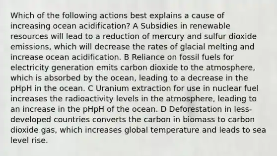 Which of the following actions best explains a cause of increasing ocean acidification? A Subsidies in renewable resources will lead to a reduction of mercury and sulfur dioxide emissions, which will decrease the rates of glacial melting and increase ocean acidification. B Reliance on fossil fuels for electricity generation emits carbon dioxide to the atmosphere, which is absorbed by the ocean, leading to a decrease in the pHpH in the ocean. C Uranium extraction for use in nuclear fuel increases the radioactivity levels in the atmosphere, leading to an increase in the pHpH of the ocean. D Deforestation in less-developed countries converts the carbon in biomass to carbon dioxide gas, which increases global temperature and leads to sea level rise.