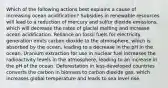 Which of the following actions best explains a cause of increasing ocean acidification? Subsidies in renewable resources will lead to a reduction of mercury and sulfur dioxide emissions, which will decrease the rates of glacial melting and increase ocean acidification. Reliance on fossil fuels for electricity generation emits carbon dioxide to the atmosphere, which is absorbed by the ocean, leading to a decrease in the pH in the ocean. Uranium extraction for use in nuclear fuel increases the radioactivity levels in the atmosphere, leading to an increase in the pH of the ocean. Deforestation in less-developed countries converts the carbon in biomass to carbon dioxide gas, which increases global temperature and leads to sea level rise.