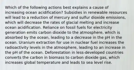 Which of the following actions best explains a cause of increasing ocean acidification? Subsidies in renewable resources will lead to a reduction of mercury and sulfur dioxide emissions, which will decrease the rates of glacial melting and increase ocean acidification. Reliance on fossil fuels for electricity generation emits carbon dioxide to the atmosphere, which is absorbed by the ocean, leading to a decrease in the pH in the ocean. Uranium extraction for use in nuclear fuel increases the radioactivity levels in the atmosphere, leading to an increase in the pH of the ocean. Deforestation in less-developed countries converts the carbon in biomass to carbon dioxide gas, which increases global temperature and leads to sea level rise.