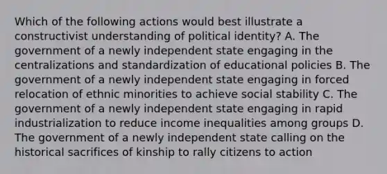 Which of the following actions would best illustrate a constructivist understanding of political identity? A. The government of a newly independent state engaging in the centralizations and standardization of educational policies B. The government of a newly independent state engaging in forced relocation of ethnic minorities to achieve social stability C. The government of a newly independent state engaging in rapid industrialization to reduce income inequalities among groups D. The government of a newly independent state calling on the historical sacrifices of kinship to rally citizens to action