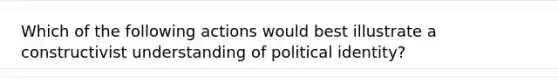 Which of the following actions would best illustrate a constructivist understanding of political identity?