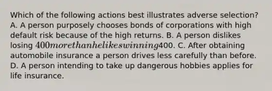 Which of the following actions best illustrates adverse selection? A. A person purposely chooses bonds of corporations with high default risk because of the high returns. B. A person dislikes losing 400 more than he likes winning400. C. After obtaining automobile insurance a person drives less carefully than before. D. A person intending to take up dangerous hobbies applies for life insurance.