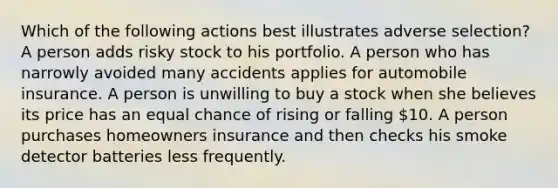 Which of the following actions best illustrates adverse selection? A person adds risky stock to his portfolio. A person who has narrowly avoided many accidents applies for automobile insurance. A person is unwilling to buy a stock when she believes its price has an equal chance of rising or falling 10. A person purchases homeowners insurance and then checks his smoke detector batteries less frequently.