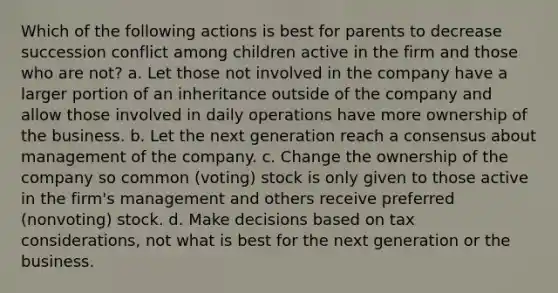 Which of the following actions is best for parents to decrease succession conflict among children active in the firm and those who are not? a. Let those not involved in the company have a larger portion of an inheritance outside of the company and allow those involved in daily operations have more ownership of the business. b. Let the next generation reach a consensus about management of the company. c. Change the ownership of the company so common (voting) stock is only given to those active in the firm's management and others receive preferred (nonvoting) stock. d. Make decisions based on tax considerations, not what is best for the next generation or the business.