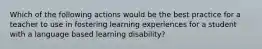 Which of the following actions would be the best practice for a teacher to use in fostering learning experiences for a student with a language based learning disability?