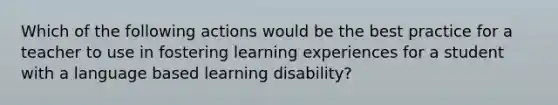 Which of the following actions would be the best practice for a teacher to use in fostering learning experiences for a student with a language based learning disability?