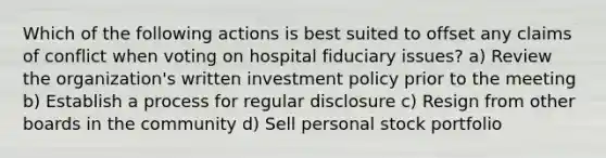 Which of the following actions is best suited to offset any claims of conflict when voting on hospital fiduciary issues? a) Review the organization's written investment policy prior to the meeting b) Establish a process for regular disclosure c) Resign from other boards in the community d) Sell personal stock portfolio