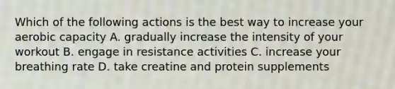 Which of the following actions is the best way to increase your aerobic capacity A. gradually increase the intensity of your workout B. engage in resistance activities C. increase your breathing rate D. take creatine and protein supplements