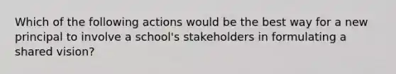 Which of the following actions would be the best way for a new principal to involve a school's stakeholders in formulating a shared vision?