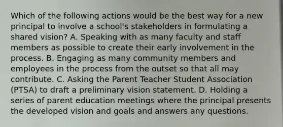 Which of the following actions would be the best way for a new principal to involve a school's stakeholders in formulating a shared vision? A. Speaking with as many faculty and staff members as possible to create their early involvement in the process. B. Engaging as many community members and employees in the process from the outset so that all may contribute. C. Asking the Parent Teacher Student Association (PTSA) to draft a preliminary vision statement. D. Holding a series of parent education meetings where the principal presents the developed vision and goals and answers any questions.