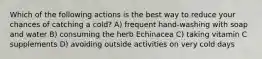 Which of the following actions is the best way to reduce your chances of catching a cold? A) frequent hand-washing with soap and water B) consuming the herb Echinacea C) taking vitamin C supplements D) avoiding outside activities on very cold days