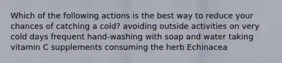 Which of the following actions is the best way to reduce your chances of catching a cold? avoiding outside activities on very cold days frequent hand-washing with soap and water taking vitamin C supplements consuming the herb Echinacea