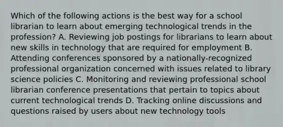 Which of the following actions is the best way for a school librarian to learn about emerging technological trends in the profession? A. Reviewing job postings for librarians to learn about new skills in technology that are required for employment B. Attending conferences sponsored by a nationally-recognized professional organization concerned with issues related to library science policies C. Monitoring and reviewing professional school librarian conference presentations that pertain to topics about current technological trends D. Tracking online discussions and questions raised by users about new technology tools