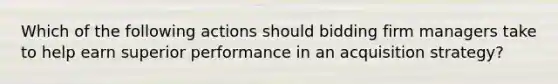 Which of the following actions should bidding firm managers take to help earn superior performance in an acquisition strategy?