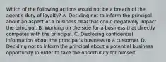 Which of the following actions would not be a breach of the agent's duty of loyalty? A. Deciding not to inform the principal about an aspect of a business deal that could negatively impact the principal. B. Working on the side for a business that directly competes with the principal. C. Disclosing confidential information about the principal's business to a customer. D. Deciding not to inform the principal about a potential business opportunity in order to take the opportunity for himself.