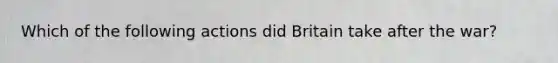 Which of the following actions did Britain take after the war?