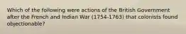 Which of the following were actions of the British Government after the French and Indian War (1754-1763) that colonists found objectionable?