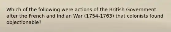 Which of the following were actions of the British Government after the French and Indian War (1754-1763) that colonists found objectionable?