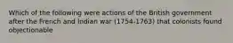 Which of the following were actions of the British government after the French and Indian war (1754-1763) that colonists found objectionable