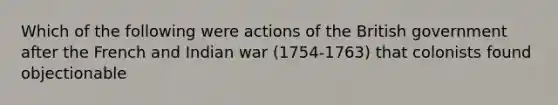 Which of the following were actions of the British government after the French and Indian war (1754-1763) that colonists found objectionable