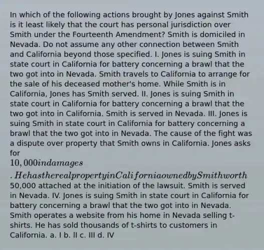 In which of the following actions brought by Jones against Smith is it least likely that the court has personal jurisdiction over Smith under the Fourteenth Amendment? Smith is domiciled in Nevada. Do not assume any other connection between Smith and California beyond those specified. I. Jones is suing Smith in state court in California for battery concerning a brawl that the two got into in Nevada. Smith travels to California to arrange for the sale of his deceased mother's home. While Smith is in California, Jones has Smith served. II. Jones is suing Smith in state court in California for battery concerning a brawl that the two got into in California. Smith is served in Nevada. III. Jones is suing Smith in state court in California for battery concerning a brawl that the two got into in Nevada. The cause of the fight was a dispute over property that Smith owns in California. Jones asks for 10,000 in damages. He has the real property in California owned by Smith worth50,000 attached at the initiation of the lawsuit. Smith is served in Nevada. IV. Jones is suing Smith in state court in California for battery concerning a brawl that the two got into in Nevada. Smith operates a website from his home in Nevada selling t-shirts. He has sold thousands of t-shirts to customers in California. a. I b. lI c. III d. IV