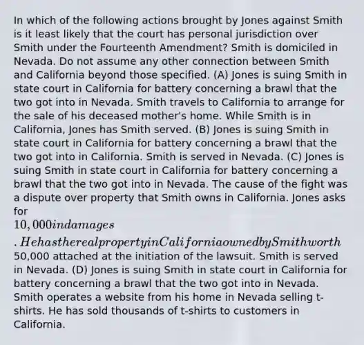 In which of the following actions brought by Jones against Smith is it least likely that the court has personal jurisdiction over Smith under the Fourteenth Amendment? Smith is domiciled in Nevada. Do not assume any other connection between Smith and California beyond those specified. (A) Jones is suing Smith in state court in California for battery concerning a brawl that the two got into in Nevada. Smith travels to California to arrange for the sale of his deceased mother's home. While Smith is in California, Jones has Smith served. (B) Jones is suing Smith in state court in California for battery concerning a brawl that the two got into in California. Smith is served in Nevada. (C) Jones is suing Smith in state court in California for battery concerning a brawl that the two got into in Nevada. The cause of the fight was a dispute over property that Smith owns in California. Jones asks for 10,000 in damages. He has the real property in California owned by Smith worth50,000 attached at the initiation of the lawsuit. Smith is served in Nevada. (D) Jones is suing Smith in state court in California for battery concerning a brawl that the two got into in Nevada. Smith operates a website from his home in Nevada selling t-shirts. He has sold thousands of t-shirts to customers in California.