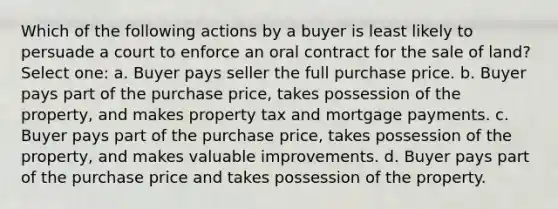 Which of the following actions by a buyer is least likely to persuade a court to enforce an oral contract for the sale of land? Select one: a. Buyer pays seller the full purchase price. b. Buyer pays part of the purchase price, takes possession of the property, and makes property tax and mortgage payments. c. Buyer pays part of the purchase price, takes possession of the property, and makes valuable improvements. d. Buyer pays part of the purchase price and takes possession of the property.