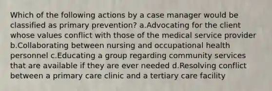 Which of the following actions by a case manager would be classified as primary prevention? a.Advocating for the client whose values conflict with those of the medical service provider b.Collaborating between nursing and occupational health personnel c.Educating a group regarding community services that are available if they are ever needed d.Resolving conflict between a primary care clinic and a tertiary care facility