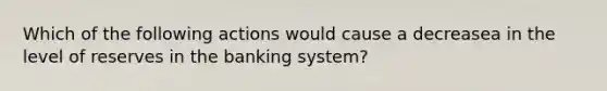 Which of the following actions would cause a decreasea in the level of reserves in the banking​ system?