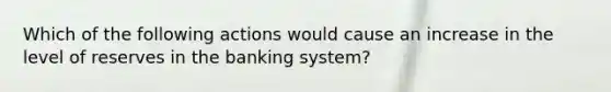 Which of the following actions would cause an increase in the level of reserves in the banking​ system?