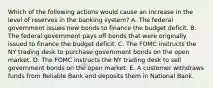 Which of the following actions would cause an increase in the level of reserves in the banking​ system? A. The federal government issues new bonds to finance the budget deficit. B. The federal government pays off bonds that were originally issued to finance the budget deficit. C. The FOMC instructs the NY trading desk to purchase government bonds on the open market. D. The FOMC instructs the NY trading desk to sell government bonds on the open market. E. A customer withdraws funds from Reliable Bank and deposits them in National Bank.