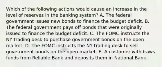 Which of the following actions would cause an increase in the level of reserves in the banking​ system? A. The federal government issues new bonds to finance the budget deficit. B. The federal government pays off bonds that were originally issued to finance the budget deficit. C. The FOMC instructs the NY trading desk to purchase government bonds on the open market. D. The FOMC instructs the NY trading desk to sell government bonds on the open market. E. A customer withdraws funds from Reliable Bank and deposits them in National Bank.